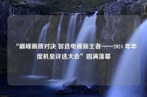 “巅峰画质对决 智选电视新王者——2024 年年度机皇评选大会”圆满落幕