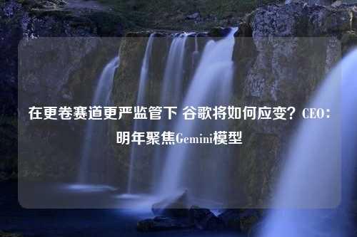 在更卷赛道更严监管下 谷歌将如何应变？CEO：明年聚焦Gemini模型