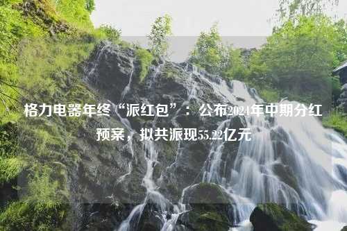 格力电器年终“派红包”：公布2024年中期分红预案，拟共派现55.22亿元