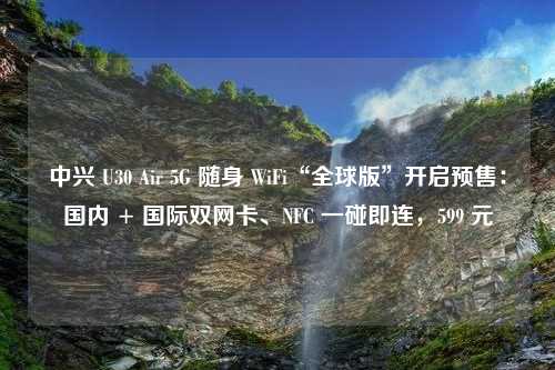 中兴 U30 Air 5G 随身 WiFi“全球版”开启预售：国内 + 国际双网卡、NFC 一碰即连，599 元