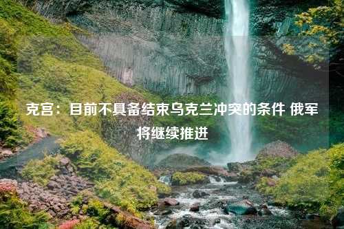 克宫：目前不具备结束乌克兰冲突的条件 俄军将继续推进