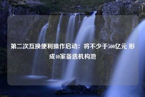 第二次互换便利操作启动：将不少于500亿元 形成40家备选机构池