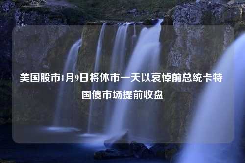 美国股市1月9日将休市一天以哀悼前总统卡特 国债市场提前收盘