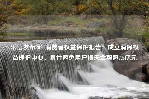 乐信发布2024消费者权益保护报告：成立消保权益保护中心、累计避免用户损失金额超7.5亿元