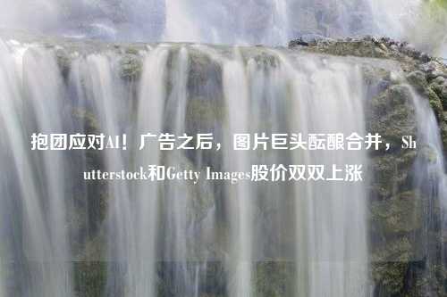 抱团应对AI！广告之后，图片巨头酝酿合并，Shutterstock和Getty Images股价双双上涨