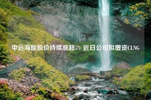 中远海能股价持续涨超5% 近日公司拟增资CLNG