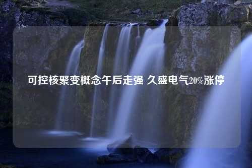 可控核聚变概念午后走强 久盛电气20%涨停