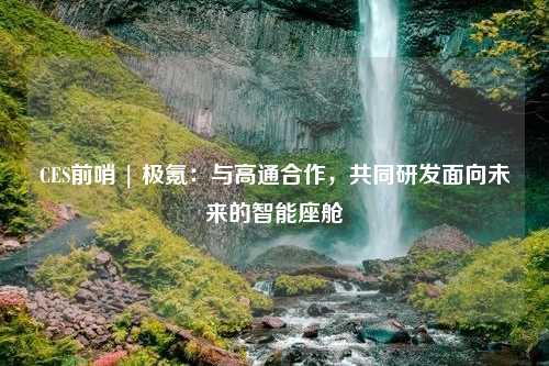 CES前哨 | 极氪：与高通合作，共同研发面向未来的智能座舱