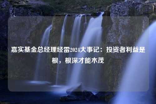 嘉实基金总经理经雷2024大事记：投资者利益是根，根深才能木茂