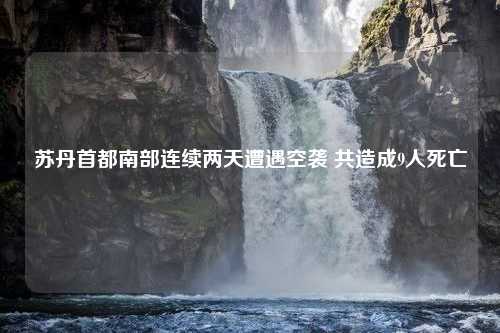 苏丹首都南部连续两天遭遇空袭 共造成9人死亡