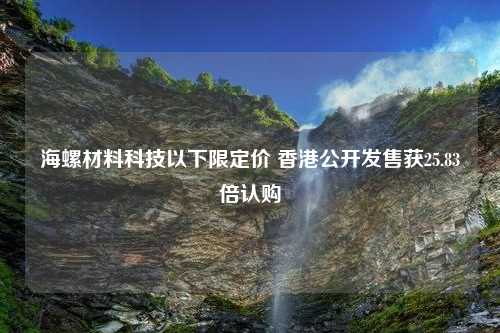 海螺材料科技以下限定价 香港公开发售获25.83倍认购