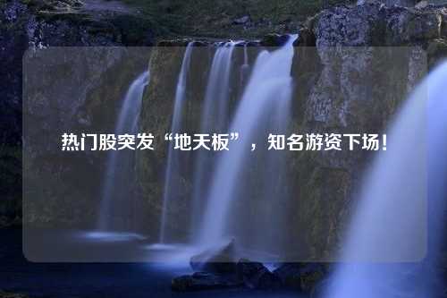 热门股突发“地天板”，知名游资下场！