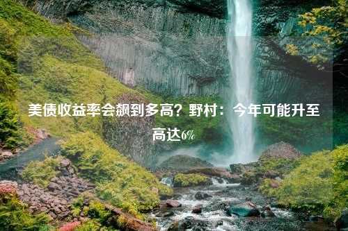 美债收益率会飙到多高？野村：今年可能升至高达6%