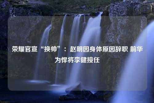 荣耀官宣“换帅”：赵明因身体原因辞职 前华为悍将李健接任