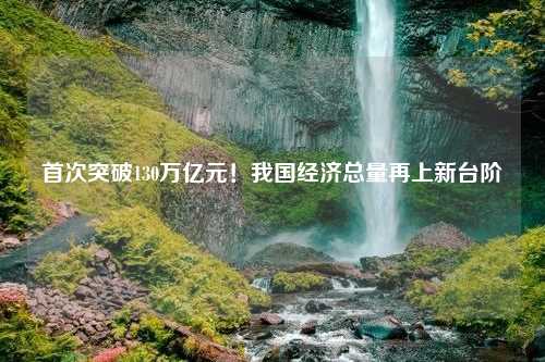 首次突破130万亿元！我国经济总量再上新台阶