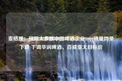 麦格理：预期大多数中国啤酒企业24Q4销量均录下跌 下调华润啤酒、百威亚太目标价