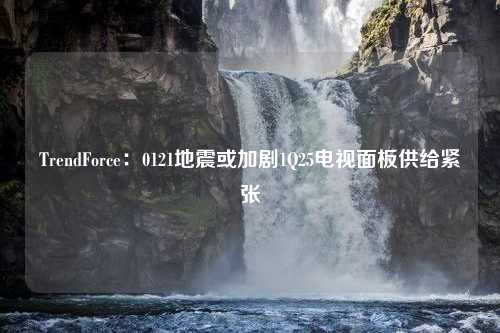 TrendForce：0121地震或加剧1Q25电视面板供给紧张