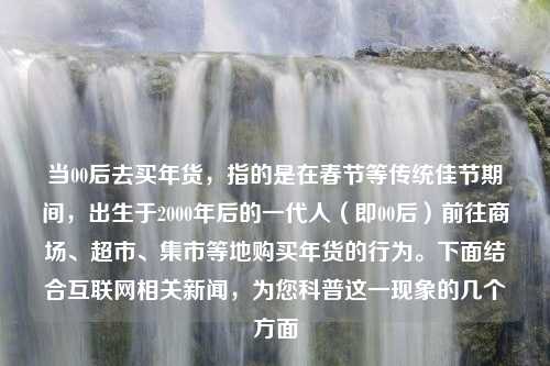 当00后去买年货，指的是在春节等传统佳节期间，出生于2000年后的一代人（即00后）前往商场、超市、集市等地购买年货的行为。下面结合互联网相关新闻，为您科普这一现象的几个方面