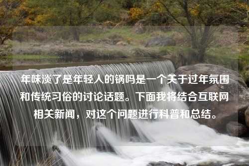 年味淡了是年轻人的锅吗是一个关于过年氛围和传统习俗的讨论话题。下面我将结合互联网相关新闻，对这个问题进行科普和总结。