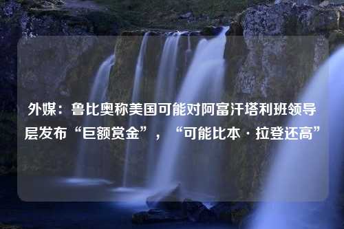 外媒：鲁比奥称美国可能对阿富汗塔利班领导层发布“巨额赏金”，“可能比本·拉登还高”