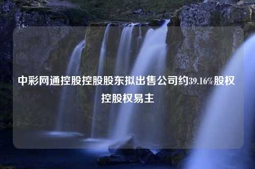 中彩网通控股控股股东拟出售公司约39.16%股权 控股权易主