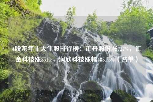 A股龙年十大牛股排行榜：正丹股份涨727%，汇金科技涨551%，润欣科技涨幅485.75%（名单）