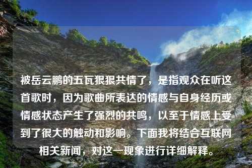 被岳云鹏的五瓦狠狠共情了，是指观众在听这首歌时，因为歌曲所表达的情感与自身经历或情感状态产生了强烈的共鸣，以至于情感上受到了很大的触动和影响。下面我将结合互联网相关新闻，对这一现象进行详细解释。