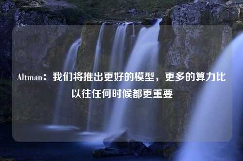 Altman：我们将推出更好的模型，更多的算力比以往任何时候都更重要