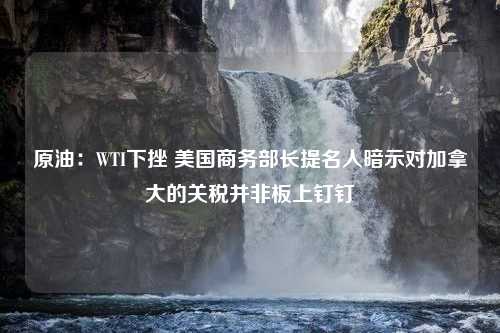 原油：WTI下挫 美国商务部长提名人暗示对加拿大的关税并非板上钉钉