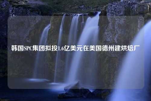 韩国SPC集团拟投1.6亿美元在美国德州建烘焙厂