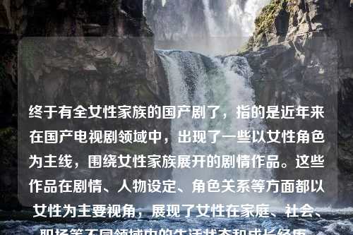 终于有全女性家族的国产剧了，指的是近年来在国产电视剧领域中，出现了一些以女性角色为主线，围绕女性家族展开的剧情作品。这些作品在剧情、人物设定、角色关系等方面都以女性为主要视角，展现了女性在家庭、社会、职场等不同领域中的生活状态和成长经历。