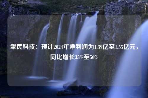 肇民科技：预计2024年净利润为1.39亿至1.55亿元，同比增长35%至50%