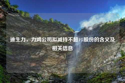 迪生力，力鸿公司拟减持不超1%股份的含义及相关信息