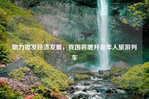 助力银发经济发展，我国将增开老年人旅游列车