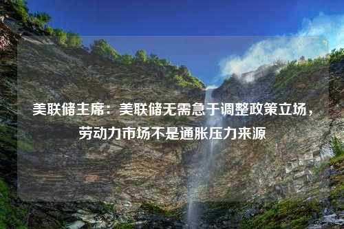 美联储主席：美联储无需急于调整政策立场，劳动力市场不是通胀压力来源