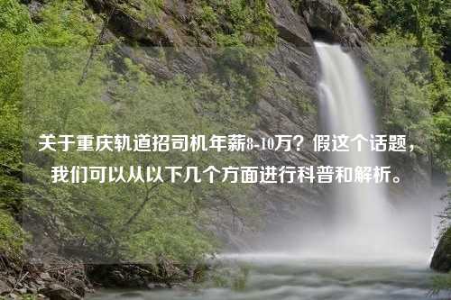 关于重庆轨道招司机年薪8-10万？假这个话题，我们可以从以下几个方面进行科普和解析。