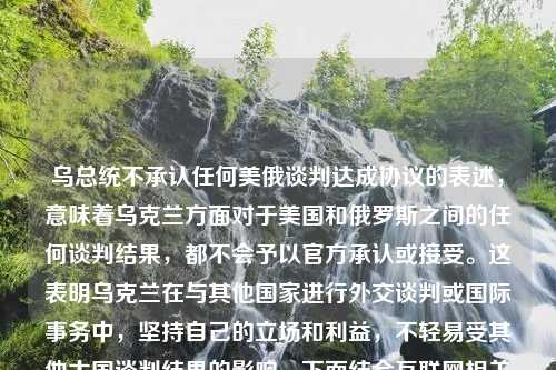 乌总统不承认任何美俄谈判达成协议的表述，意味着乌克兰方面对于美国和俄罗斯之间的任何谈判结果，都不会予以官方承认或接受。这表明乌克兰在与其他国家进行外交谈判或国际事务中，坚持自己的立场和利益，不轻易受其他大国谈判结果的影响。下面结合互联网相关新闻，对这一立场进行科普性总结