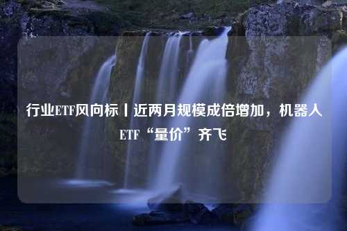 行业ETF风向标丨近两月规模成倍增加，机器人ETF“量价”齐飞