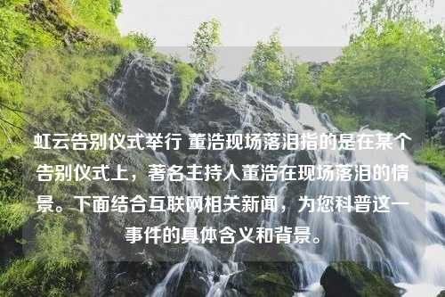 虹云告别仪式举行 董浩现场落泪指的是在某个告别仪式上，著名主持人董浩在现场落泪的情景。下面结合互联网相关新闻，为您科普这一事件的具体含义和背景。