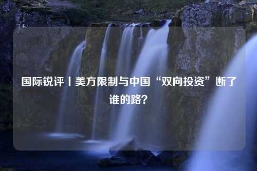 国际锐评丨美方限制与中国“双向投资”断了谁的路？