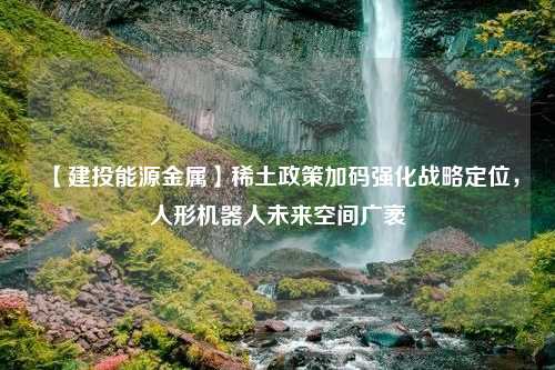 【建投能源金属】稀土政策加码强化战略定位，人形机器人未来空间广袤